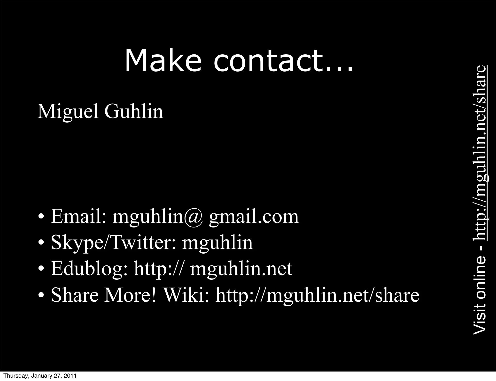Make contact...




                                                          Visit online - http://mguhlin.net/share
           Miguel Guhlin



           • Email: mguhlin@ gmail.com
           • Skype/Twitter: mguhlin
           • Edublog: http:// mguhlin.net
           • Share More! Wiki: http://mguhlin.net/share


Thursday, January 27, 2011
 
