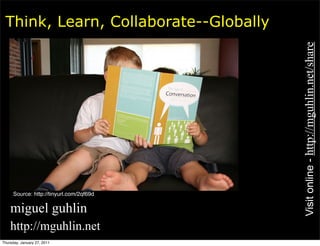 Think, Learn, Collaborate--Globally




                                         Visit online - http://mguhlin.net/share
     Source: http://tinyurl.com/2qf69d

• miguel guhlin
• http://mguhlin.net
Thursday, January 27, 2011
 