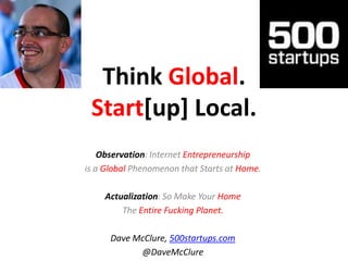 Think Global. Start[up] Local. Observation: Internet Entrepreneurship  is a Global Phenomenon that Starts at Home. Actualization: So Make Your Home  The Entire Fucking Planet. Dave McClure, 500startups.com @DaveMcClure 