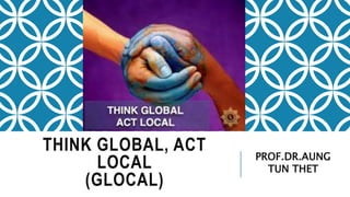 THINK GLOBAL, ACT
LOCAL
(GLOCAL)
PROF.DR.AUNG
TUN THET
 