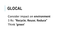 GLOCAL
Consider impact on environment
3 Rs: “Recycle; Reuse; Reduce”
Think 'green'
 