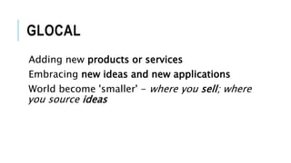 GLOCAL
Adding new products or services
Embracing new ideas and new applications
World become 'smaller' - where you sell; where
you source ideas
 