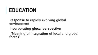 EDUCATION
Response to rapidly evolving global
environment
Incorporating glocal perspective
“Meaningful integration of local and global
forces”
 