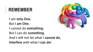 REMEMBER
I am only One,
But I am One.
I cannot do everything,
But I can do something.
And I will not let what I cannot do,
Interfere with what I can do!
 