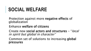 SOCIAL WELFARE
Protection against more negative effects of
globalization
Enhance welfare of citizens
Create new social actors and structures - “local
in spirit but global in character”
Common set of solutions to increasing global
pressures
 