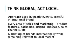 THINK GLOBAL, ACT LOCAL
Approach used by nearly every successful
international brand
Every area of sales and marketing - product
features, packaging, pricing, message, sales
channels, etc.
Marketing of brands internationally while
remaining relevant to local market
 