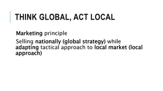 THINK GLOBAL, ACT LOCAL
Marketing principle
Selling nationally (global strategy) while
adapting tactical approach to local market (local
approach)
 