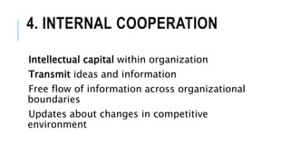 4. INTERNAL COOPERATION
Intellectual capital within organization
Transmit ideas and information
Free flow of information across organizational
boundaries
Updates about changes in competitive
environment
 