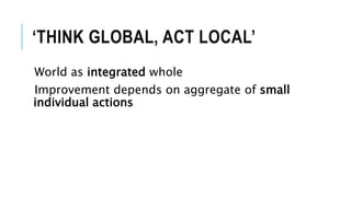 ‘THINK GLOBAL, ACT LOCAL’
World as integrated whole
Improvement depends on aggregate of small
individual actions
 