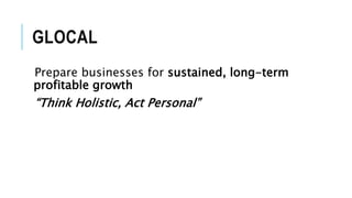GLOCAL
Prepare businesses for sustained, long-term
profitable growth
“Think Holistic, Act Personal”
 
