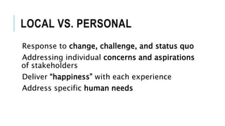 LOCAL VS. PERSONAL
Response to change, challenge, and status quo
Addressing individual concerns and aspirations
of stakeholders
Deliver “happiness” with each experience
Address specific human needs
 