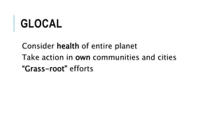 GLOCAL
Consider health of entire planet
Take action in own communities and cities
“Grass-root” efforts
 