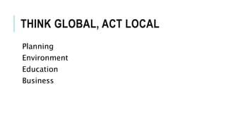 THINK GLOBAL, ACT LOCAL
Planning
Environment
Education
Business
 
