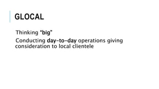 GLOCAL
Thinking “big”
Conducting day-to-day operations giving
consideration to local clientele
 