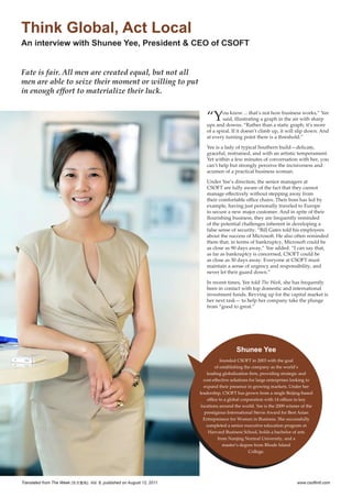 Think Global, Act Local
An interview with Shunee Yee, President & CEO of CSOFT


Fate is fair. All men are created equal, but not all
men are able to seize their moment or willing to put
in enough effort to materialize their luck.


                                                                            “Y      ou know… that’s not how business works,” Yee
                                                                                    said, illustrating a graph in the air with sharp
                                                                            ups and downs. “Rather than a static graph, it’s more
                                                                            of a spiral. If it doesn’t climb up, it will slip down. And
                                                                            at every turning point there is a threshold.”

                                                                            Yee is a lady of typical Southern build—delicate,
                                                                            graceful, restrained, and with an artistic temperament.
                                                                            Yet within a few minutes of conversation with her, you
                                                                            can’t help but strongly perceive the incisiveness and
                                                                            acumen of a practical business woman.

                                                                            Under Yee’s direction, the senior managers at
                                                                            CSOFT are fully aware of the fact that they cannot
                                                                            manage effectively without stepping away from
                                                                            their comfortable office chairs. Their boss has led by
                                                                            example, having just personally traveled to Europe
                                                                            to secure a new major customer. And in spite of their
                                                                            flourishing business, they are frequently reminded
                                                                            of the potential challenges inherent in developing a
                                                                            false sense of security. “Bill Gates told his employees
                                                                            about the success of Microsoft. He also often reminded
                                                                            them that, in terms of bankruptcy, Microsoft could be
                                                                            as close as 90 days away,” Yee added. “I can say that,
                                                                            as far as bankruptcy is concerned, CSOFT could be
                                                                            as close as 30 days away. Everyone at CSOFT must
                                                                            maintain a sense of urgency and responsibility, and
                                                                            never let their guard down.”

                                                                            In recent times, Yee told The Week, she has frequently
                                                                            been in contact with top domestic and international
                                                                            investment funds. Revving up for the capital market is
                                                                            her next task— to help her company take the plunge
                                                                            from “good to great.”




                                                                                            Shunee Yee
                                                                                     founded CSOFT in 2003 with the goal
                                                                                  of establishing the company as the world’s
                                                                              leading globalization firm, providing strategic and
                                                                            cost-effective solutions for large enterprises looking to
                                                                            expand their presence in growing markets. Under her
                                                                         leadership, CSOFT has grown from a single Beijing-based
                                                                              office to a global corporation with 14 offices in key
                                                                          locations around the world. Yee is the 2009 winner of the
                                                                            prestigious International Stevie Award for Best Asian
                                                                           Entrepreneur for Women in Business. She successfully
                                                                             completed a senior executive education program at
                                                                               Harvard Business School, holds a bachelor of arts
                                                                                    from Nanjing Normal University, and a
                                                                                       master’s degree from Rhode Island
                                                                                                     College.




Translated from The Week (东方壹周), Vol. 6, published on August 12, 2011.                                                      www.csoftintl.com
 