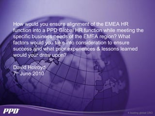 How would you ensure alignment of the EMEA HR
function into a PPD Global HR function while meeting the
specific business needs of the EMEA region? What
factors would you take into consideration to ensure
success and what prior experiences & lessons learned
would your draw upon?

David Holroyd
7th June 2010




                                                 A leading global CRO
 