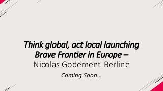 Think global, act local launching 
Brave Frontier in Europe – 
Nicolas Godement-Berline 
Coming Soon… 

