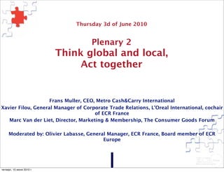 Thursday 3d of June 2010


                                       Plenary 2
                           Think global and local,
                                Act together


                    Frans Muller, CEO, Metro Cash&Carry International
Xavier Filou, General Manager of Corporate Trade Relations, L’Oreal International, cochair
                                      of ECR France
   Marc Van der Liet, Director, Marketing & Membership, The Consumer Goods Forum

        Moderated by: Olivier Labasse, General Manager, ECR France, Board member of ECR
                                             Europe




© ECR France 2010

четверг, 10 июня 2010 г.
 