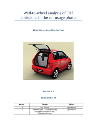 Well-to-wheel analysis of CO2
  emissions in the car usage phase.


          Th!nk City vs. Fossil Fuelled Cars




                           Version 1.1


                        Think Global AS

Version                  Changes                         Author

  1.0                   First Version                 Åsgeir Helland
  1.1     - Added chapter 4.6 on methodology          Åsgeir Helland
           - Clarifying electricity loss in chp 2.1
                    -updated conclusions
 