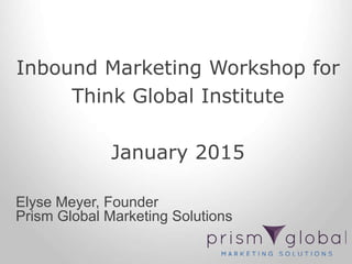 Inbound Marketing Workshop for
Think Global Institute
January 2015
Elyse Meyer, Founder
Prism Global Marketing Solutions
 