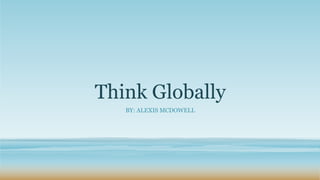 Think Globally
BY: ALEXIS MCDOWELL
 