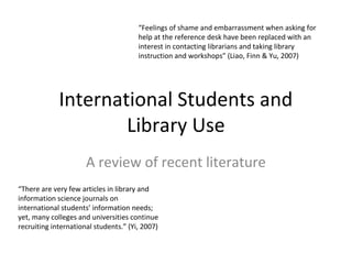 International Students and
Library Use
A review of recent literature
“There are very few articles in library and
information science journals on
international students’ information needs;
yet, many colleges and universities continue
recruiting international students.” (Yi, 2007)
“Feelings of shame and embarrassment when asking for
help at the reference desk have been replaced with an
interest in contacting librarians and taking library
instruction and workshops” (Liao, Finn & Yu, 2007)
 