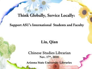 Think Globally, Service Locally:
Support ASU’s International Students and Faculty
Liu, Qian
Chinese Studies Librarian
Nov. 17th
, 2010
Arizona State University Libraries
 