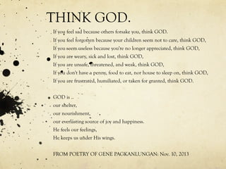 THINK GOD.
If you feel sad because others forsake you, think GOD.
If you feel forgotten because your children seem not to care, think GOD,
If you seem useless because you're no longer appreciated, think GOD,
If you are weary, sick and lost, think GOD,
If you are unsafe, threatened, and weak, think GOD,
If you don't have a penny, food to eat, nor house to sleep on, think GOD,
If you are frustrated, humiliated, or taken for granted, think GOD.
GOD is ..
our shelter,
our nourishment,
our everlasting source of joy and happiness.
He feels our feelings,
He keeps us under His wings.
FROM POETRY OF GENE PAGKANLUNGAN: Nov. 10, 2013
 