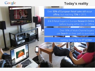 Today’s reality

                                                                                       Over 90% of European Retail sales still occur
                                                                                            oﬄine, but reaching 75% in 2015

                                                                                       2 in 3 Retail buyers in Europe Research Online
                                                                                                    before buying either On- or Oﬄine

                                                                                                    Over 90% of Multi-Channel buyers
                                                                                                  use Search on their path to purchase

                                                                                                     Getting ready for the 5th screen …




 Source: Consumer Commerce Barometer 2012. http://europa.eu/rapid/press-release_IP-12-10_en.htm

Source: Consumer Commerce Barometer (TNS, IAB & Google) 2012


                                                                                                                 Google Conﬁdential and Proprietary   25
 