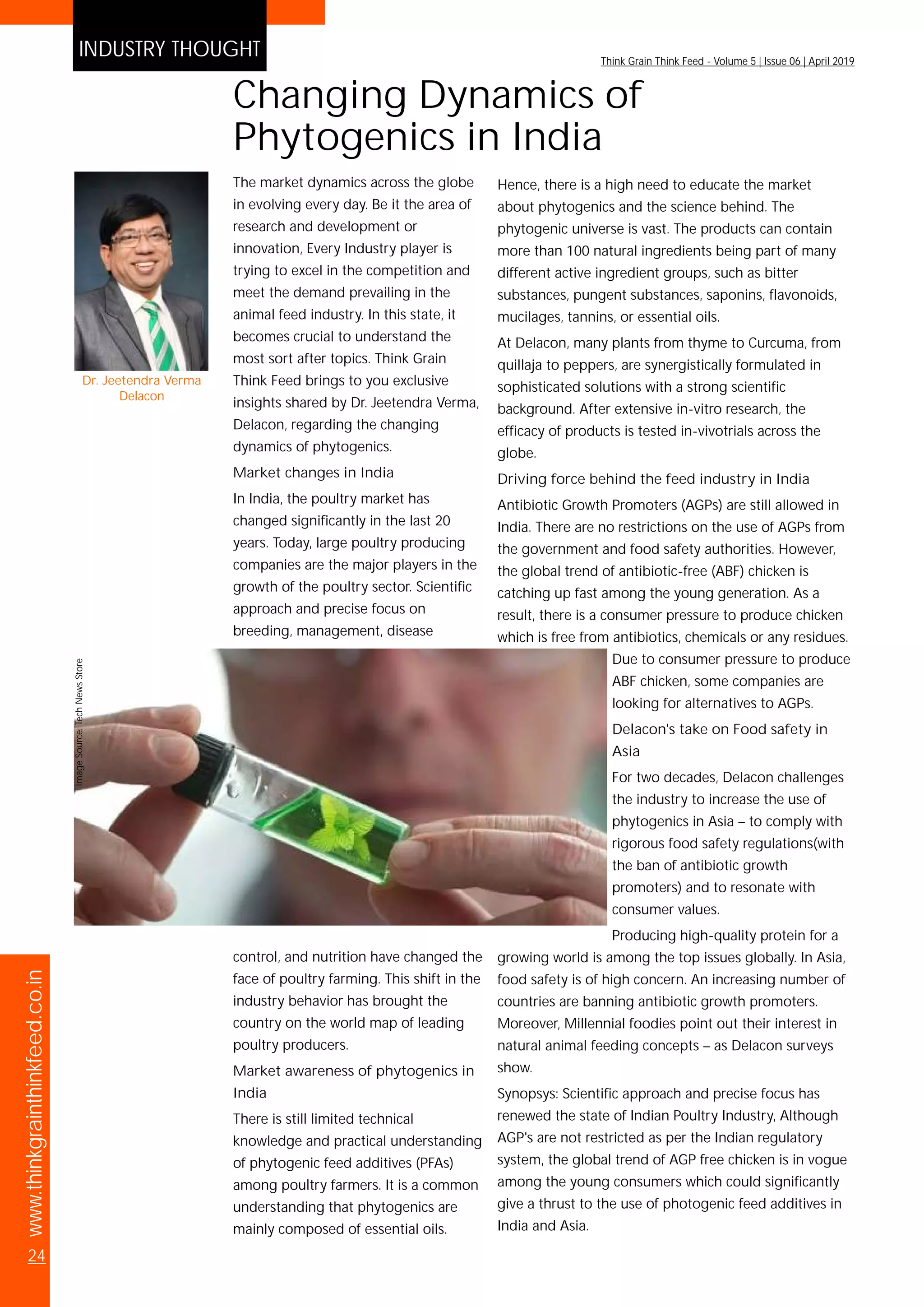 www.thinkgrainthinkfeed.co.in
24
Think Grain Think Feed - Volume 5 | Issue 06 | April 2019
INDUSTRY THOUGHT
ImageSource:Bicar®Z
The market dynamics across the globe
in evolving every day. Be it the area of
research and development or
innovation, Every Industry player is
trying to excel in the competition and
meet the demand prevailing in the
animal feed industry. In this state, it
becomes crucial to understand the
most sort after topics. Think Grain
Think Feed brings to you exclusive
insights shared by Dr. Jeetendra Verma,
Delacon, regarding the changing
dynamics of phytogenics.
Market changes in India
In India, the poultry market has
changed significantly in the last 20
years. Today, large poultry producing
companies are the major players in the
growth of the poultry sector. Scientific
approach and precise focus on
breeding, management, disease
control, and nutrition have changed the
face of poultry farming. This shift in the
industry behavior has brought the
country on the world map of leading
poultry producers.
Market awareness of phytogenics in
India
There is still limited technical
knowledge and practical understanding
of phytogenic feed additives (PFAs)
among poultry farmers. It is a common
understanding that phytogenics are
mainly composed of essential oils.
Changing Dynamics of
Phytogenics in India
Hence, there is a high need to educate the market
about phytogenics and the science behind. The
phytogenic universe is vast. The products can contain
more than 100 natural ingredients being part of many
different active ingredient groups, such as bitter
substances, pungent substances, saponins, flavonoids,
mucilages, tannins, or essential oils.
At Delacon, many plants from thyme to Curcuma, from
quillaja to peppers, are synergistically formulated in
sophisticated solutions with a strong scientific
background. After extensive in-vitro research, the
efficacy of products is tested in-vivotrials across the
globe.
Driving force behind the feed industry in India
Antibiotic Growth Promoters (AGPs) are still allowed in
India. There are no restrictions on the use of AGPs from
the government and food safety authorities. However,
the global trend of antibiotic-free (ABF) chicken is
catching up fast among the young generation. As a
result, there is a consumer pressure to produce chicken
which is free from antibiotics, chemicals or any residues.
Due to consumer pressure to produce
ABF chicken, some companies are
looking for alternatives to AGPs.
Delacon's take on Food safety in
Asia
For two decades, Delacon challenges
the industry to increase the use of
phytogenics in Asia – to comply with
rigorous food safety regulations(with
the ban of antibiotic growth
promoters) and to resonate with
consumer values.
Producing high-quality protein for a
growing world is among the top issues globally. In Asia,
food safety is of high concern. An increasing number of
countries are banning antibiotic growth promoters.
Moreover, Millennial foodies point out their interest in
natural animal feeding concepts – as Delacon surveys
show.
Synopsys: Scientific approach and precise focus has
renewed the state of Indian Poultry Industry, Although
AGP's are not restricted as per the Indian regulatory
system, the global trend of AGP free chicken is in vogue
among the young consumers which could significantly
give a thrust to the use of photogenic feed additives in
India and Asia.
ImageSource:TechNewsStore
Dr. Jeetendra Verma
Delacon
 
