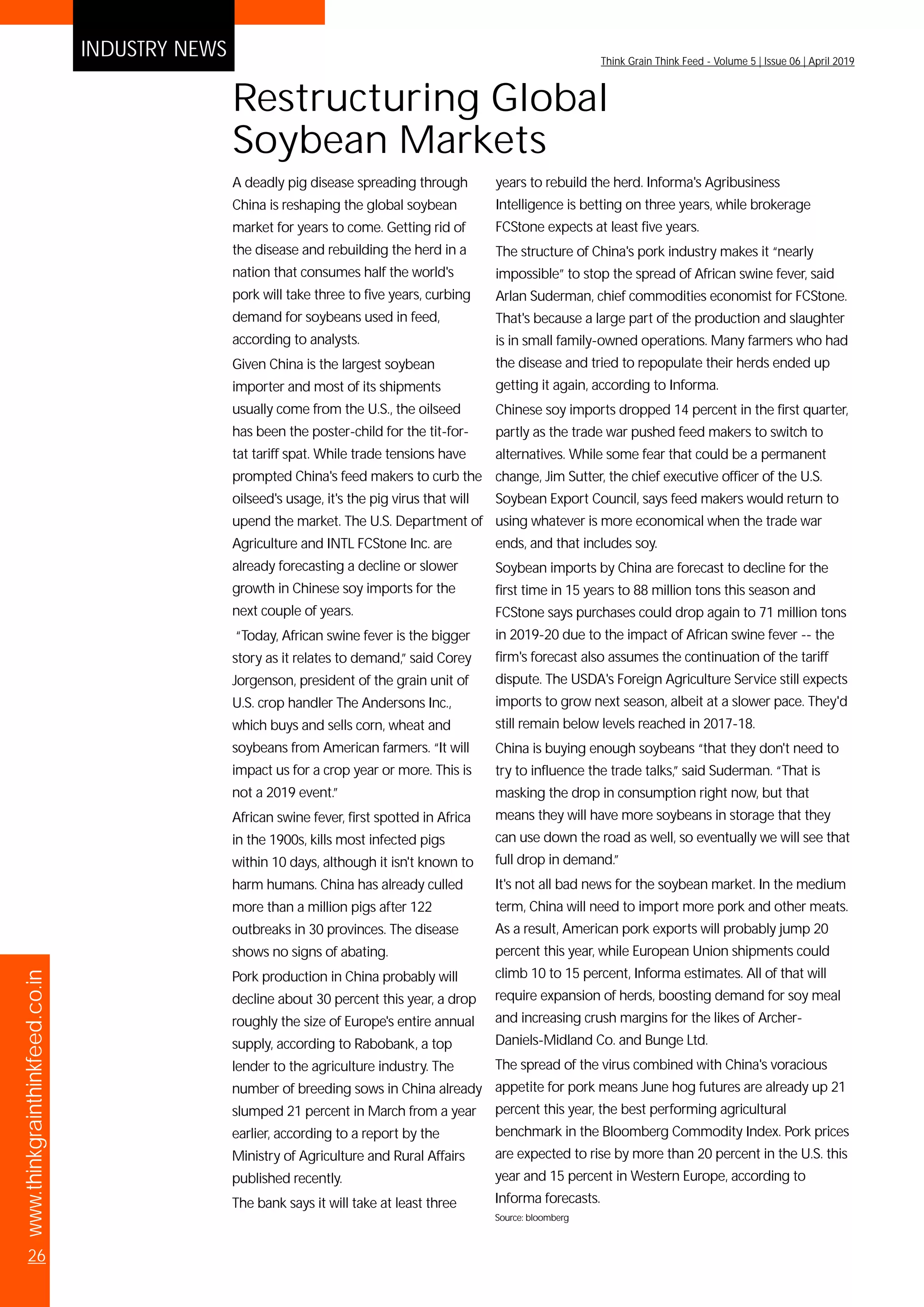 www.thinkgrainthinkfeed.co.in
26
Think Grain Think Feed - Volume 5 | Issue 06 | April 2019
INDUSTRY NEWS
A deadly pig disease spreading through
China is reshaping the global soybean
market for years to come. Getting rid of
the disease and rebuilding the herd in a
nation that consumes half the world's
pork will take three to five years, curbing
demand for soybeans used in feed,
according to analysts.
Given China is the largest soybean
importer and most of its shipments
usually come from the U.S., the oilseed
has been the poster-child for the tit-for-
tat tariff spat. While trade tensions have
prompted China's feed makers to curb the
oilseed's usage, it's the pig virus that will
upend the market. The U.S. Department of
Agriculture and INTL FCStone Inc. are
already forecasting a decline or slower
growth in Chinese soy imports for the
next couple of years.
“Today, African swine fever is the bigger
story as it relates to demand,” said Corey
Jorgenson, president of the grain unit of
U.S. crop handler The Andersons Inc.,
which buys and sells corn, wheat and
soybeans from American farmers. “It will
impact us for a crop year or more. This is
not a 2019 event.”
African swine fever, first spotted in Africa
in the 1900s, kills most infected pigs
within 10 days, although it isn't known to
harm humans. China has already culled
more than a million pigs after 122
outbreaks in 30 provinces. The disease
shows no signs of abating.
Pork production in China probably will
decline about 30 percent this year, a drop
roughly the size of Europe's entire annual
supply, according to Rabobank, a top
lender to the agriculture industry. The
number of breeding sows in China already
slumped 21 percent in March from a year
earlier, according to a report by the
Ministry of Agriculture and Rural Affairs
published recently.
The bank says it will take at least three
years to rebuild the herd. Informa's Agribusiness
Intelligence is betting on three years, while brokerage
FCStone expects at least five years.
The structure of China's pork industry makes it “nearly
impossible” to stop the spread of African swine fever, said
Arlan Suderman, chief commodities economist for FCStone.
That's because a large part of the production and slaughter
is in small family-owned operations. Many farmers who had
the disease and tried to repopulate their herds ended up
getting it again, according to Informa.
Chinese soy imports dropped 14 percent in the first quarter,
partly as the trade war pushed feed makers to switch to
alternatives. While some fear that could be a permanent
change, Jim Sutter, the chief executive officer of the U.S.
Soybean Export Council, says feed makers would return to
using whatever is more economical when the trade war
ends, and that includes soy.
Soybean imports by China are forecast to decline for the
first time in 15 years to 88 million tons this season and
FCStone says purchases could drop again to 71 million tons
in 2019-20 due to the impact of African swine fever -- the
firm's forecast also assumes the continuation of the tariff
dispute. The USDA's Foreign Agriculture Service still expects
imports to grow next season, albeit at a slower pace. They'd
still remain below levels reached in 2017-18.
China is buying enough soybeans “that they don't need to
try to influence the trade talks,” said Suderman. “That is
masking the drop in consumption right now, but that
means they will have more soybeans in storage that they
can use down the road as well, so eventually we will see that
full drop in demand.”
It's not all bad news for the soybean market. In the medium
term, China will need to import more pork and other meats.
As a result, American pork exports will probably jump 20
percent this year, while European Union shipments could
climb 10 to 15 percent, Informa estimates. All of that will
require expansion of herds, boosting demand for soy meal
and increasing crush margins for the likes of Archer-
Daniels-Midland Co. and Bunge Ltd.
The spread of the virus combined with China's voracious
appetite for pork means June hog futures are already up 21
percent this year, the best performing agricultural
benchmark in the Bloomberg Commodity Index. Pork prices
are expected to rise by more than 20 percent in the U.S. this
year and 15 percent in Western Europe, according to
Informa forecasts.
Source: bloomberg
Restructuring Global
Soybean Markets
 