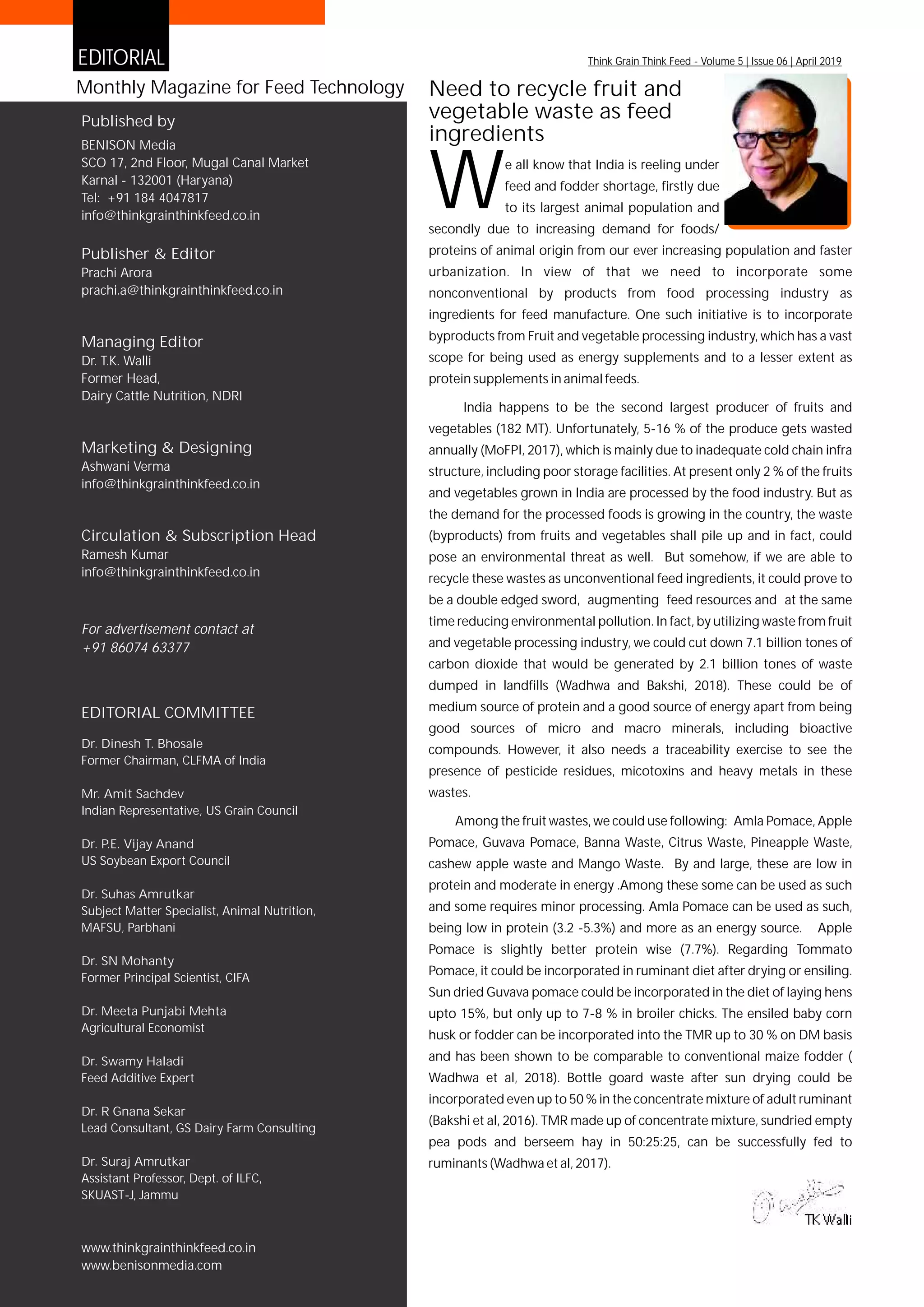 Published by
BENISON Media
SCO 17, 2nd Floor, Mugal Canal Market
Karnal - 132001 (Haryana)
Tel: +91 184 4047817
info@thinkgrainthinkfeed.co.in
Publisher & Editor
Prachi Arora
prachi.a@thinkgrainthinkfeed.co.in
Monthly Magazine for Feed Technology
EDITORIAL COMMITTEE
Marketing &
info@thinkgrainthinkfeed.co.in
Designing
Ashwani Verma
Dr. Dinesh T. Bhosale
Former Chairman, CLFMA of India
Mr. Amit Sachdev
Indian Representative, US Grain Council
Dr. P.E. Vijay Anand
US Soybean Export Council
Dr. Suhas Amrutkar
Subject Matter Specialist, Animal Nutrition,
MAFSU, Parbhani
Dr. SN Mohanty
Former Principal Scientist, CIFA
Dr. Meeta Punjabi Mehta
Agricultural Economist
Dr. Swamy Haladi
Feed Additive Expert
Dr. R Gnana Sekar
Lead Consultant, GS Dairy Farm Consulting
Dr. Suraj Amrutkar
Assistant Professor, Dept. of ILFC,
SKUAST-J, Jammu
www.thinkgrainthinkfeed.co.in
www.benisonmedia.com
Managing Editor
Dr. T.K. Walli
Former Head,
Dairy Cattle Nutrition, NDRI
EDITORIAL
e all know that India is reeling under
feed and fodder shortage, firstly due
Wto its largest animal population and
secondly due to increasing demand for foods/
proteins of animal origin from our ever increasing population and faster
urbanization. In view of that we need to incorporate some
nonconventional by products from food processing industry as
ingredients for feed manufacture. One such initiative is to incorporate
byproducts from Fruit and vegetable processing industry, which has a vast
scope for being used as energy supplements and to a lesser extent as
protein supplements in animal feeds.
India happens to be the second largest producer of fruits and
vegetables (182 MT). Unfortunately, 5-16 % of the produce gets wasted
annually (MoFPI, 2017), which is mainly due to inadequate cold chain infra
structure, including poor storage facilities. At present only 2 % of the fruits
and vegetables grown in India are processed by the food industry. But as
the demand for the processed foods is growing in the country, the waste
(byproducts) from fruits and vegetables shall pile up and in fact, could
pose an environmental threat as well. But somehow, if we are able to
recycle these wastes as unconventional feed ingredients, it could prove to
be a double edged sword, augmenting feed resources and at the same
time reducing environmental pollution. In fact, by utilizing waste from fruit
and vegetable processing industry, we could cut down 7.1 billion tones of
carbon dioxide that would be generated by 2.1 billion tones of waste
dumped in landfills (Wadhwa and Bakshi, 2018). These could be of
medium source of protein and a good source of energy apart from being
good sources of micro and macro minerals, including bioactive
compounds. However, it also needs a traceability exercise to see the
presence of pesticide residues, micotoxins and heavy metals in these
wastes.
Among the fruit wastes, we could use following: Amla Pomace, Apple
Pomace, Guvava Pomace, Banna Waste, Citrus Waste, Pineapple Waste,
cashew apple waste and Mango Waste. By and large, these are low in
protein and moderate in energy .Among these some can be used as such
and some requires minor processing. Amla Pomace can be used as such,
being low in protein (3.2 -5.3%) and more as an energy source. Apple
Pomace is slightly better protein wise (7.7%). Regarding Tommato
Pomace, it could be incorporated in ruminant diet after drying or ensiling.
Sun dried Guvava pomace could be incorporated in the diet of laying hens
upto 15%, but only up to 7-8 % in broiler chicks. The ensiled baby corn
husk or fodder can be incorporated into the TMR up to 30 % on DM basis
and has been shown to be comparable to conventional maize fodder (
Wadhwa et al, 2018). Bottle goard waste after sun drying could be
incorporated even up to 50 % in the concentrate mixture of adult ruminant
(Bakshi et al, 2016). TMR made up of concentrate mixture, sundried empty
pea pods and berseem hay in 50:25:25, can be successfully fed to
ruminants (Wadhwa et al, 2017).
TK Walli
Think Grain Think Feed - Volume 5 | Issue 06 | April 2019
Circulation & Subscription Head
Ramesh Kumar
info@thinkgrainthinkfeed.co.in
Need to recycle fruit and
vegetable waste as feed
ingredients
For advertisement contact at
+91 86074 63377
 