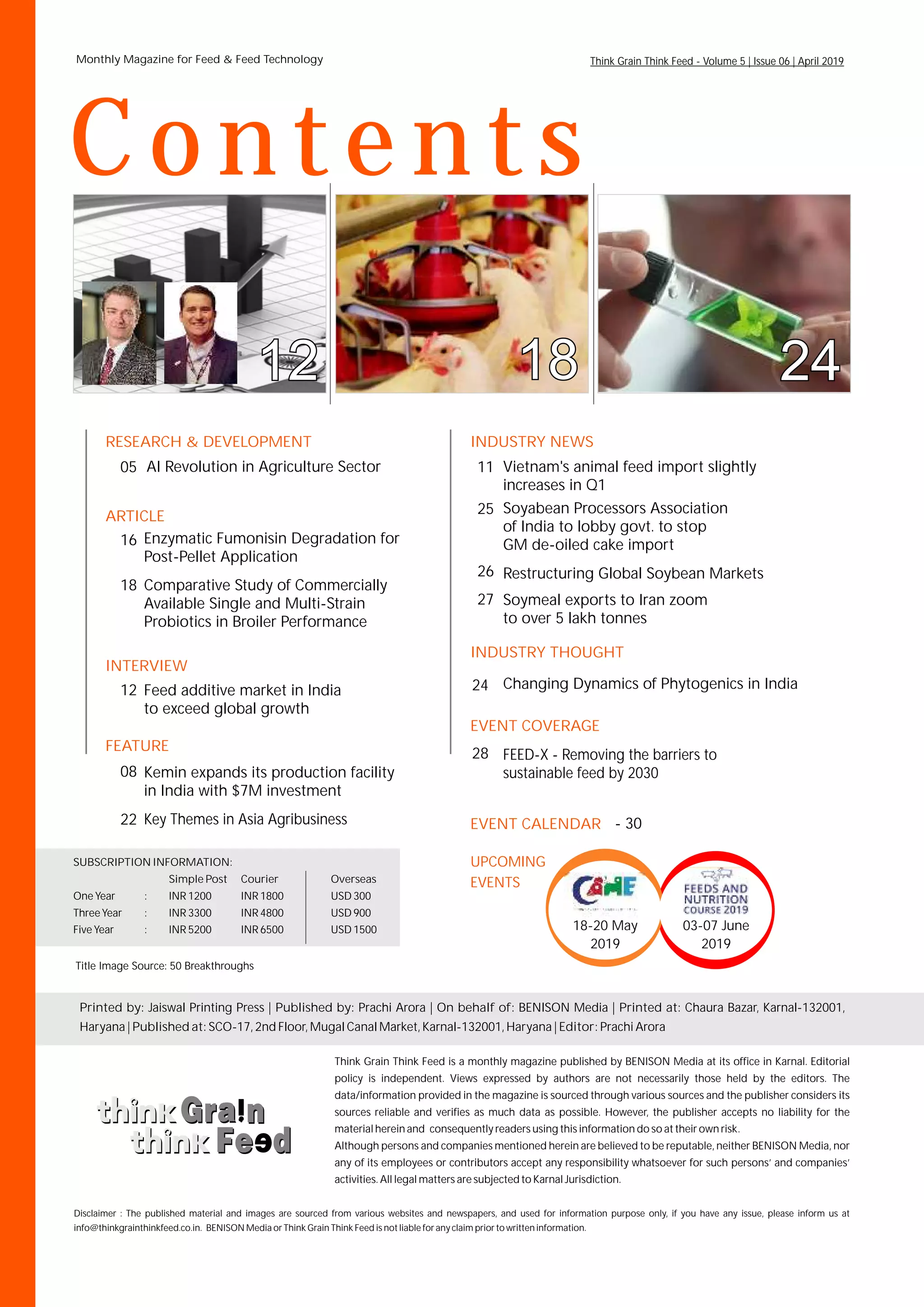 RESEARCH & DEVELOPMENT
05
INTERVIEW
FEATURE
ARTICLE
INDUSTRY NEWS
EVENT COVERAGE
11AI Revolution in Agriculture Sector
12
Vietnam's animal feed import slightly
increases in Q1
16 Enzymatic Fumonisin Degradation for
Post-Pellet Application
18 Comparative Study of Commercially
Available Single and Multi-Strain
Probiotics in Broiler Performance
08
Key Themes in Asia Agribusiness
INDUSTRY THOUGHT
24
25
Changing Dynamics of Phytogenics in India
Soyabean Processors Association
of India to lobby govt. to stop
GM de-oiled cake import
26
27
Restructuring Global Soybean Markets
Soymeal exports to Iran zoom
to over 5 lakh tonnes
28 FEED-X - Removing the barriers to
sustainable feed by 2030
Printed by: Jaiswal Printing Press | Published by: On behalf of: BENISON Media | Printed at: Chaura Bazar, Karnal-132001,
Haryana | Published at: SCO-17, 2nd Floor, Mugal Canal Market, Karnal-132001, Haryana | Editor: Prachi Arora
Prachi Arora |
Monthly Magazine for Feed & Feed Technology
Vollume 1 | Issue 10 | August 2015
Think Grain Think Feed is a monthly magazine published by BENISON Media at its office in Karnal. Editorial
policy is independent. Views expressed by authors are not necessarily those held by the editors. The
data/information provided in the magazine is sourced through various sources and the publisher considers its
sources reliable and verifies as much data as possible. However, the publisher accepts no liability for the
material herein and consequently readers using this information do so at their own risk.
Although persons and companies mentioned herein are believed to be reputable, neither BENISON Media, nor
any of its employees or contributors accept any responsibility whatsoever for such persons’ and companies’
activities. All legal matters are subjected to Karnal Jurisdiction.
Contents
Think Grain Think Feed - Volume 5 | Issue 06 | April 2019
SUBSCRIPTION INFORMATION:
Simple Post Courier Overseas
One Year : INR 1200 INR 1800 USD 300
Three Year : INR 3300 INR 4800 USD 900
Five Year : INR 5200 INR 6500 USD 1500
Disclaimer :
info@thinkgrainthinkfeed.co.in. BENISON Media or Think Grain Think Feed is not liable for any claim prior to written information.
The published material and images are sourced from various websites and newspapers, and used for information purpose only, if you have any issue, please inform us at
Title Image Source: 50 Breakthroughs
- 30EVENT CALENDAR
18-20 May
2019
03-07 June
2019
UPCOMING
EVENTS
Kemin expands its production facility
in India with $7M investment
22
Feed additive market in India
to exceed global growth
 