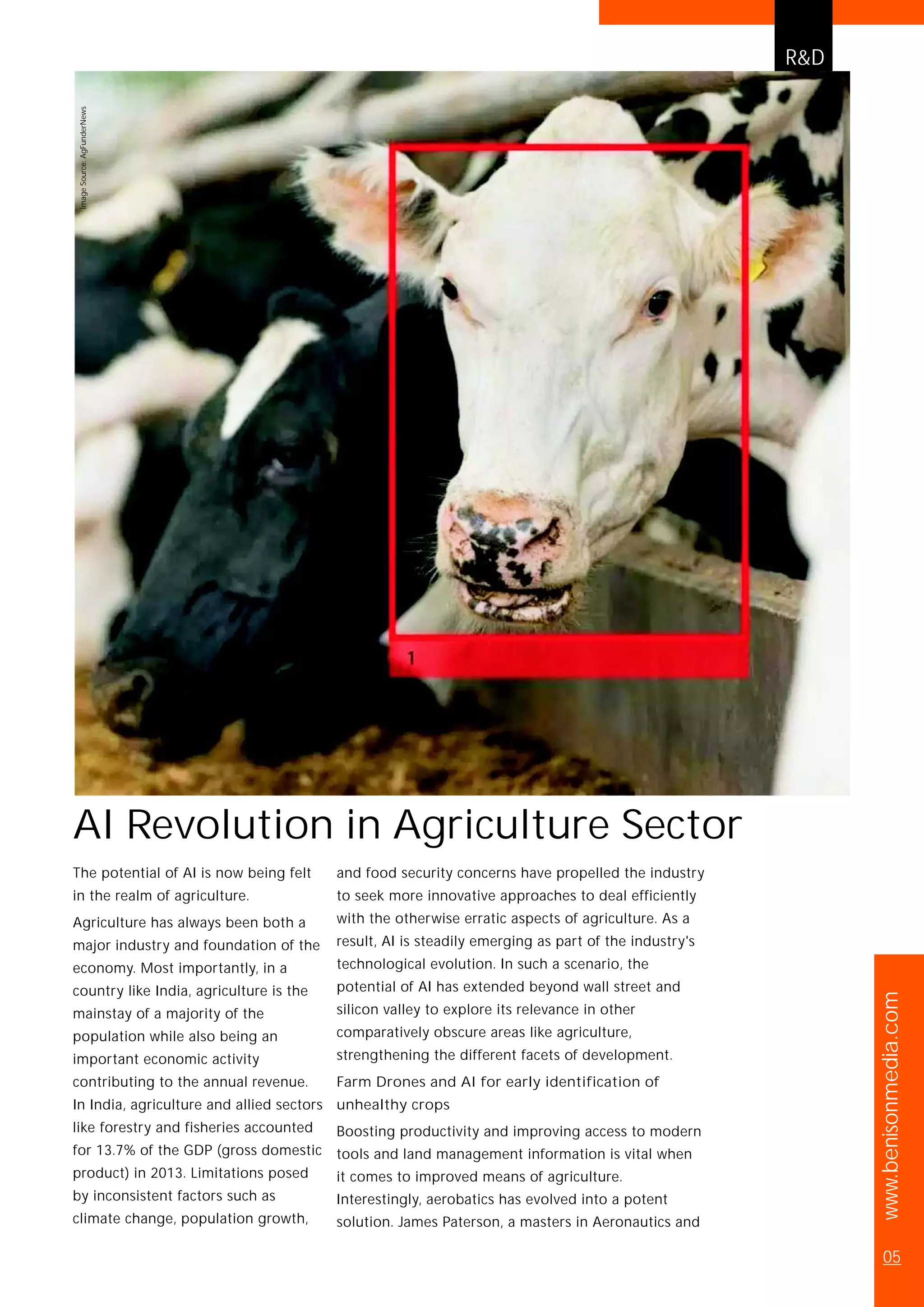 The potential of AI is now being felt
in the realm of agriculture.
Agriculture has always been both a
major industry and foundation of the
economy. Most importantly, in a
country like India, agriculture is the
mainstay of a majority of the
population while also being an
important economic activity
contributing to the annual revenue.
In India, agriculture and allied sectors
like forestry and fisheries accounted
for 13.7% of the GDP (gross domestic
product) in 2013. Limitations posed
by inconsistent factors such as
climate change, population growth,
and food security concerns have propelled the industry
to seek more innovative approaches to deal efficiently
with the otherwise erratic aspects of agriculture. As a
result, AI is steadily emerging as part of the industry's
technological evolution. In such a scenario, the
potential of AI has extended beyond wall street and
silicon valley to explore its relevance in other
comparatively obscure areas like agriculture,
strengthening the different facets of development.
Farm Drones and AI for early identification of
unhealthy crops
Boosting productivity and improving access to modern
tools and land management information is vital when
it comes to improved means of agriculture.
Interestingly, aerobatics has evolved into a potent
solution. James Paterson, a masters in Aeronautics and
AI Revolution in Agriculture Sector
R&D
www.benisonmedia.com
05
ImageSource:AgFunderNews
 