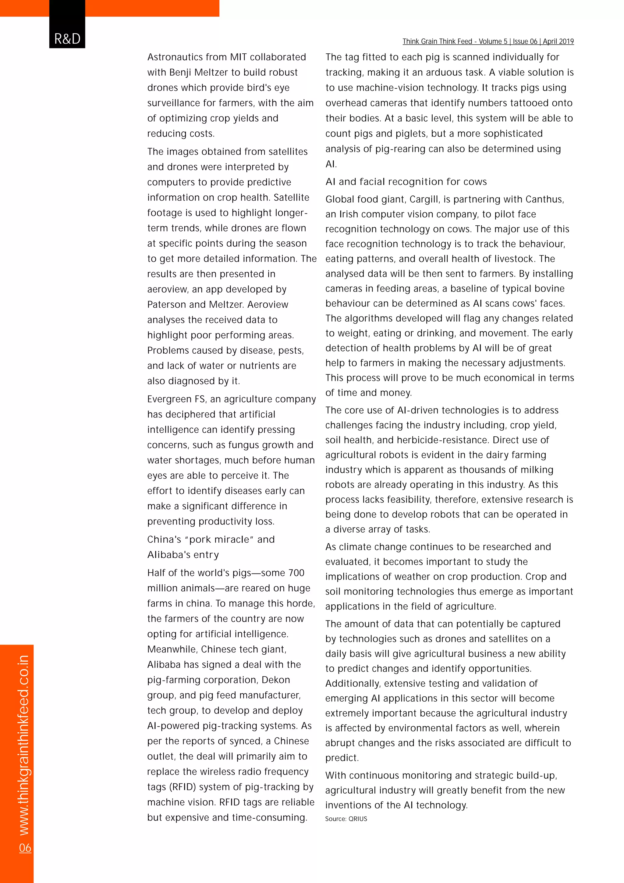 R&D
www.thinkgrainthinkfeed.co.in
06
Think Grain Think Feed - Volume 5 | Issue 06 | April 2019
Astronautics from MIT collaborated
with Benji Meltzer to build robust
drones which provide bird's eye
surveillance for farmers, with the aim
of optimizing crop yields and
reducing costs.
The images obtained from satellites
and drones were interpreted by
computers to provide predictive
information on crop health. Satellite
footage is used to highlight longer-
term trends, while drones are flown
at specific points during the season
to get more detailed information. The
results are then presented in
aeroview, an app developed by
Paterson and Meltzer. Aeroview
analyses the received data to
highlight poor performing areas.
Problems caused by disease, pests,
and lack of water or nutrients are
also diagnosed by it.
Evergreen FS, an agriculture company
has deciphered that artificial
intelligence can identify pressing
concerns, such as fungus growth and
water shortages, much before human
eyes are able to perceive it. The
effort to identify diseases early can
make a significant difference in
preventing productivity loss.
China's “pork miracle” and
Alibaba's entry
Half of the world's pigs—some 700
million animals—are reared on huge
farms in china. To manage this horde,
the farmers of the country are now
opting for artificial intelligence.
Meanwhile, Chinese tech giant,
Alibaba has signed a deal with the
pig-farming corporation, Dekon
group, and pig feed manufacturer,
tech group, to develop and deploy
AI-powered pig-tracking systems. As
per the reports of synced, a Chinese
outlet, the deal will primarily aim to
replace the wireless radio frequency
tags (RFID) system of pig-tracking by
machine vision. RFID tags are reliable
but expensive and time-consuming.
The tag fitted to each pig is scanned individually for
tracking, making it an arduous task. A viable solution is
to use machine-vision technology. It tracks pigs using
overhead cameras that identify numbers tattooed onto
their bodies. At a basic level, this system will be able to
count pigs and piglets, but a more sophisticated
analysis of pig-rearing can also be determined using
AI.
AI and facial recognition for cows
Global food giant, Cargill, is partnering with Canthus,
an Irish computer vision company, to pilot face
recognition technology on cows. The major use of this
face recognition technology is to track the behaviour,
eating patterns, and overall health of livestock. The
analysed data will be then sent to farmers. By installing
cameras in feeding areas, a baseline of typical bovine
behaviour can be determined as AI scans cows' faces.
The algorithms developed will flag any changes related
to weight, eating or drinking, and movement. The early
detection of health problems by AI will be of great
help to farmers in making the necessary adjustments.
This process will prove to be much economical in terms
of time and money.
The core use of AI-driven technologies is to address
challenges facing the industry including, crop yield,
soil health, and herbicide-resistance. Direct use of
agricultural robots is evident in the dairy farming
industry which is apparent as thousands of milking
robots are already operating in this industry. As this
process lacks feasibility, therefore, extensive research is
being done to develop robots that can be operated in
a diverse array of tasks.
As climate change continues to be researched and
evaluated, it becomes important to study the
implications of weather on crop production. Crop and
soil monitoring technologies thus emerge as important
applications in the field of agriculture.
The amount of data that can potentially be captured
by technologies such as drones and satellites on a
daily basis will give agricultural business a new ability
to predict changes and identify opportunities.
Additionally, extensive testing and validation of
emerging AI applications in this sector will become
extremely important because the agricultural industry
is affected by environmental factors as well, wherein
abrupt changes and the risks associated are difficult to
predict.
With continuous monitoring and strategic build-up,
agricultural industry will greatly benefit from the new
inventions of the AI technology.
Source: QRIUS
 