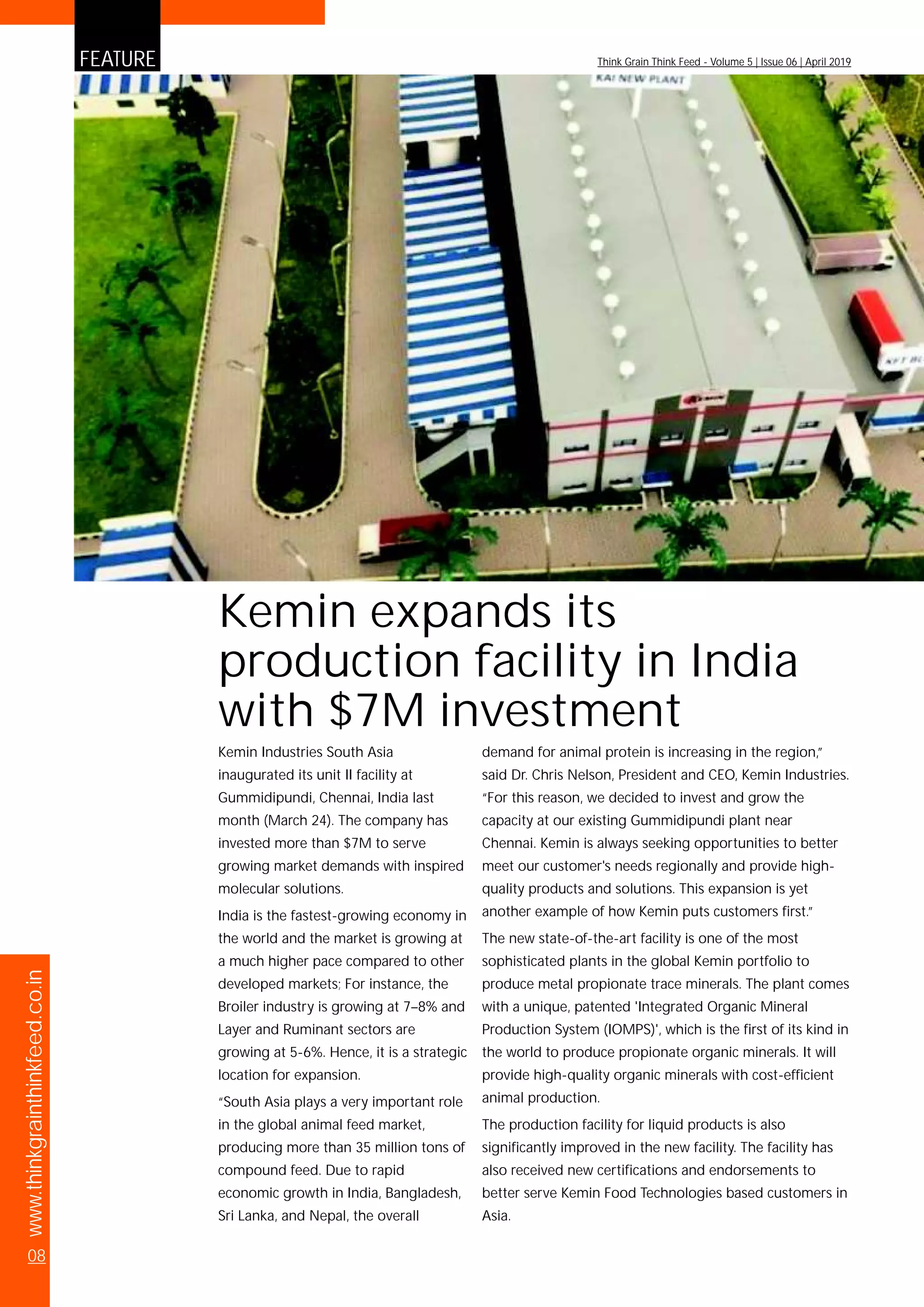 www.thinkgrainthinkfeed.co.in
08
FEATURE Think Grain Think Feed - Volume 5 | Issue 06 | April 2019
Kemin Industries South Asia
inaugurated its unit II facility at
Gummidipundi, Chennai, India last
month (March 24). The company has
invested more than $7M to serve
growing market demands with inspired
molecular solutions.
India is the fastest-growing economy in
the world and the market is growing at
a much higher pace compared to other
developed markets; For instance, the
Broiler industry is growing at 7–8% and
Layer and Ruminant sectors are
growing at 5-6%. Hence, it is a strategic
location for expansion.
“South Asia plays a very important role
in the global animal feed market,
producing more than 35 million tons of
compound feed. Due to rapid
economic growth in India, Bangladesh,
Sri Lanka, and Nepal, the overall
demand for animal protein is increasing in the region,”
said Dr. Chris Nelson, President and CEO, Kemin Industries.
“For this reason, we decided to invest and grow the
capacity at our existing Gummidipundi plant near
Chennai. Kemin is always seeking opportunities to better
meet our customer's needs regionally and provide high-
quality products and solutions. This expansion is yet
another example of how Kemin puts customers first.”
The new state-of-the-art facility is one of the most
sophisticated plants in the global Kemin portfolio to
produce metal propionate trace minerals. The plant comes
with a unique, patented 'Integrated Organic Mineral
Production System (IOMPS)', which is the first of its kind in
the world to produce propionate organic minerals. It will
provide high-quality organic minerals with cost-efficient
animal production.
The production facility for liquid products is also
significantly improved in the new facility. The facility has
also received new certifications and endorsements to
better serve Kemin Food Technologies based customers in
Asia.
Kemin expands its
production facility in India
with $7M investment
 