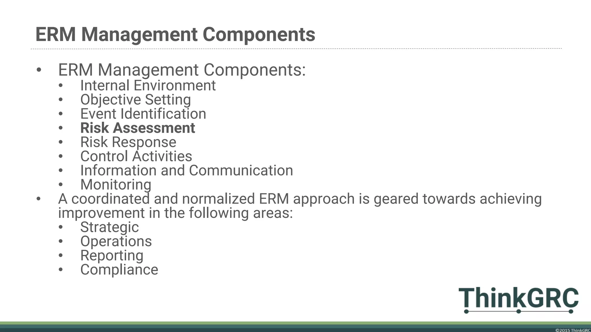ERM Management Components
• ERM Management Components:
• Internal Environment
• Objective Setting
• Event Identification
• Risk Assessment
• Risk Response
• Control Activities
• Information and Communication
• Monitoring
• A coordinated and normalized ERM approach is geared towards achieving
improvement in the following areas:
• Strategic
• Operations
• Reporting
• Compliance
 