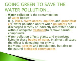  Water pollution is the contamination
of water bodies
(e.g. lakes, rivers,oceans, aquifers and groundwat
er). Water pollution occurs when pollutants are
discharged directly or indirectly into water bodies
without adequate treatmentto remove harmful
compounds.
 Water pollution affects plants and organisms
living in these bodies of water. In almost all cases
the effect is damaging not only to
individual species and populations, but also to
the natural biological communities
 