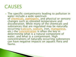  The specific contaminants leading to pollution in
water include a wide spectrum
of chemicals, pathogens, and physical or sensory
changes such as elevated temperature and
discoloration. While many of the chemicals and
substances that are regulated may be naturally
occurring (calcium, sodium, iron, manganese,
etc.) the concentration is often the key in
determining what is a natural component of
water, and what is a contaminant. High
concentrations of naturally occurring substances
can have negative impacts on aquatic flora and
fauna.
 