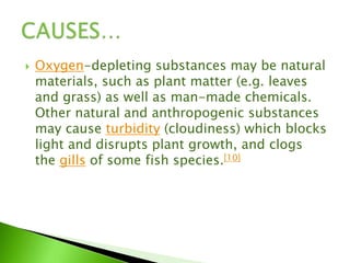  Oxygen-depleting substances may be natural
materials, such as plant matter (e.g. leaves
and grass) as well as man-made chemicals.
Other natural and anthropogenic substances
may cause turbidity (cloudiness) which blocks
light and disrupts plant growth, and clogs
the gills of some fish species.[10]
 