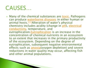 Many of the chemical substances are toxic. Pathogens
can produce waterborne diseases in either human or
animal hosts.[11]Alteration of water's physical
chemistry includes acidity (change in pH), electrical
conductivity, temperature, and
eutrophication.Eutrophication is an increase in the
concentration of chemical nutrients in an ecosystem
to an extent that increases in the primary productivity
of the ecosystem. Depending on the degree of
eutrophication, subsequent negative environmental
effects such as anoxia(oxygen depletion) and severe
reductions in water quality may occur, affecting fish
and other animal populations.
 