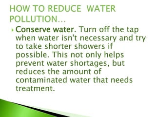 Conserve water. Turn off the tap
when water isn't necessary and try
to take shorter showers if
possible. This not only helps
prevent water shortages, but
reduces the amount of
contaminated water that needs
treatment.
 