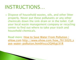  Dispose of household wastes, oils, and other litter
properly. Never put these pollutants or any other
chemicals down the sink drain or in the toilet. Call
your local waste management company or recycling
center to find out where to take your trash and
household chemicals.
Read more: How to Save Water From Pollution |
eHow.com http://www.ehow.com/how_7615020_s
ave-water-pollution.html#ixzz2Q4KgL91R
 
