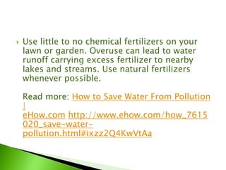  Use little to no chemical fertilizers on your
lawn or garden. Overuse can lead to water
runoff carrying excess fertilizer to nearby
lakes and streams. Use natural fertilizers
whenever possible.
Read more: How to Save Water From Pollution
|
eHow.com http://www.ehow.com/how_7615
020_save-water-
pollution.html#ixzz2Q4KwVtAa
 
