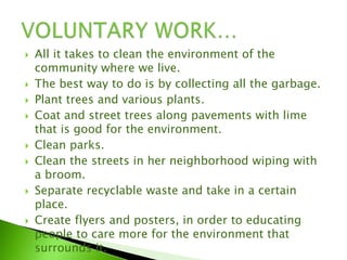  All it takes to clean the environment of the
community where we live.
 The best way to do is by collecting all the garbage.
 Plant trees and various plants.
 Coat and street trees along pavements with lime
that is good for the environment.
 Clean parks.
 Clean the streets in her neighborhood wiping with
a broom.
 Separate recyclable waste and take in a certain
place.
 Create flyers and posters, in order to educating
people to care more for the environment that
surrounds it.
 