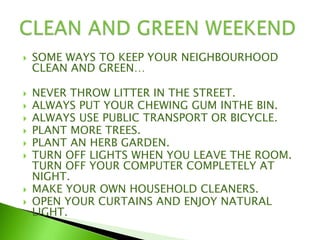  SOME WAYS TO KEEP YOUR NEIGHBOURHOOD
CLEAN AND GREEN…
 NEVER THROW LITTER IN THE STREET.
 ALWAYS PUT YOUR CHEWING GUM INTHE BIN.
 ALWAYS USE PUBLIC TRANSPORT OR BICYCLE.
 PLANT MORE TREES.
 PLANT AN HERB GARDEN.
 TURN OFF LIGHTS WHEN YOU LEAVE THE ROOM.
TURN OFF YOUR COMPUTER COMPLETELY AT
NIGHT.
 MAKE YOUR OWN HOUSEHOLD CLEANERS.
 OPEN YOUR CURTAINS AND ENJOY NATURAL
LIGHT.
 