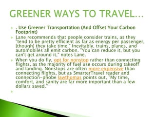  . Use Greener Transportation (And Offset Your Carbon
Footprint)
 Lane recommends that people consider trains, as they
"tend to be pretty efficient as far as energy per passenger,
[though] they take time." Inevitably, trains, planes, and
automobiles all emit carbon. "You can reduce it, but you
can't get around it," notes Lane.
 When you do fly, opt for nonstop rather than connecting
flights, as the majority of fuel use occurs during takeoff
and landing. Nonstops are often more expensive than
connecting flights, but as SmarterTravel reader and
connection-phobe lawthomas points out, "My time,
comfort, and sanity are far more important than a few
dollars saved."

 