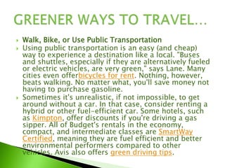  Walk, Bike, or Use Public Transportation
 Using public transportation is an easy (and cheap)
way to experience a destination like a local. "Buses
and shuttles, especially if they are alternatively fueled
or electric vehicles, are very green," says Lane. Many
cities even offerbicycles for rent. Nothing, however,
beats walking. No matter what, you'll save money not
having to purchase gasoline.
 Sometimes it's unrealistic, if not impossible, to get
around without a car. In that case, consider renting a
hybrid or other fuel-efficient car. Some hotels, such
as Kimpton, offer discounts if you're driving a gas
sipper. All of Budget's rentals in the economy,
compact, and intermediate classes are SmartWay
Certified, meaning they are fuel efficient and better
environmental performers compared to other
vehicles. Avis also offers green driving tips.
 