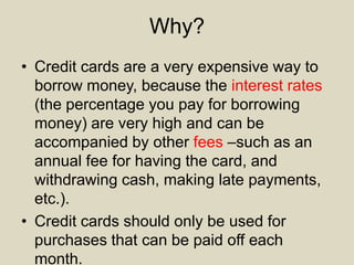 Why?
• Credit cards are a very expensive way to
borrow money, because the interest rates
(the percentage you pay for borrowing
money) are very high and can be
accompanied by other fees –such as an
annual fee for having the card, and
withdrawing cash, making late payments,
etc.).
• Credit cards should only be used for
purchases that can be paid off each
month.
 
