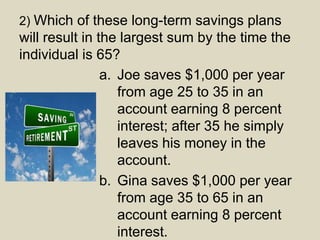 2) Which of these long-term savings plans
will result in the largest sum by the time the
individual is 65?
a. Joe saves $1,000 per year
from age 25 to 35 in an
account earning 8 percent
interest; after 35 he simply
leaves his money in the
account.
b. Gina saves $1,000 per year
from age 35 to 65 in an
account earning 8 percent
interest.
 